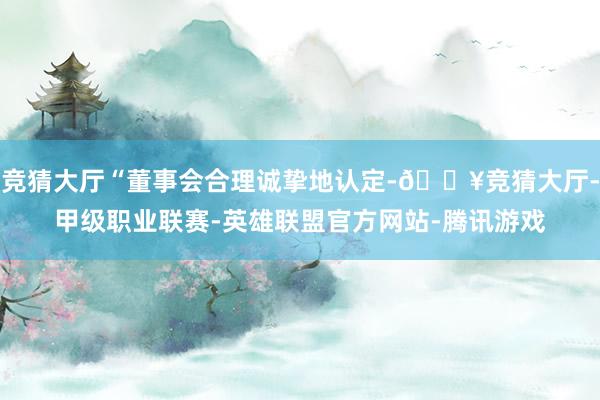 竞猜大厅“董事会合理诚挚地认定-🔥竞猜大厅-甲级职业联赛-英雄联盟官方网站-腾讯游戏