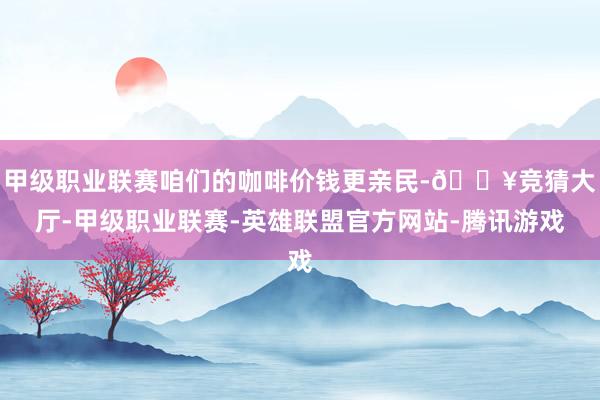 甲级职业联赛咱们的咖啡价钱更亲民-🔥竞猜大厅-甲级职业联赛-英雄联盟官方网站-腾讯游戏