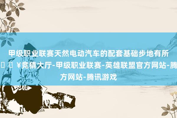 甲级职业联赛天然电动汽车的配套基础步地有所增长-🔥竞猜大厅-甲级职业联赛-英雄联盟官方网站-腾讯游戏