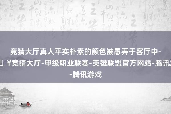 竞猜大厅真人平实朴素的颜色被愚弄于客厅中-🔥竞猜大厅-甲级职业联赛-英雄联盟官方网站-腾讯游戏