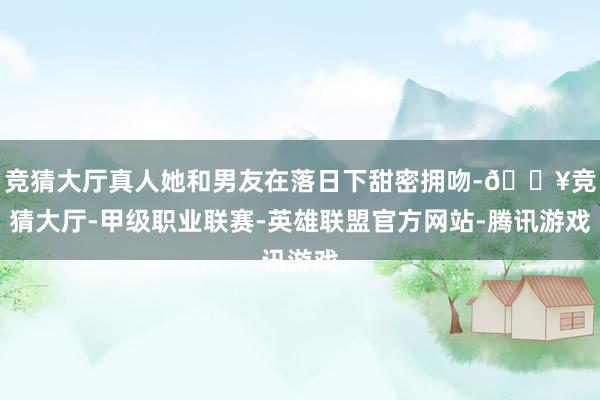 竞猜大厅真人她和男友在落日下甜密拥吻-🔥竞猜大厅-甲级职业联赛-英雄联盟官方网站-腾讯游戏