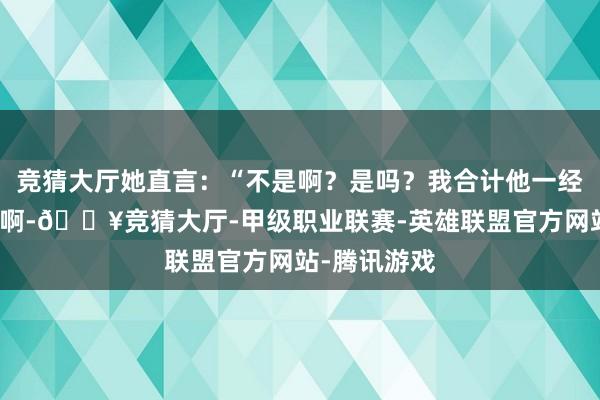 竞猜大厅她直言：“不是啊？是吗？我合计他一经很帅很年青啊-🔥竞猜大厅-甲级职业联赛-英雄联盟官方网站-腾讯游戏
