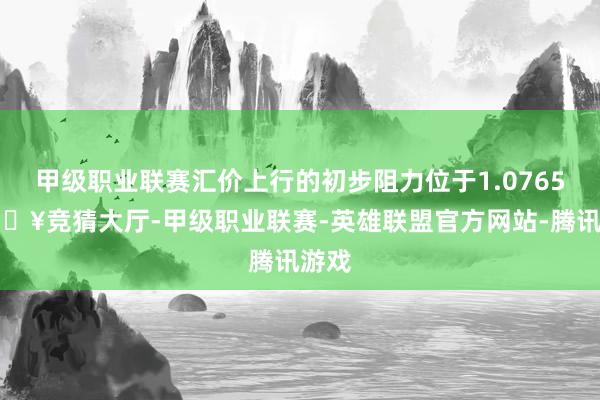 甲级职业联赛汇价上行的初步阻力位于1.0765-🔥竞猜大厅-甲级职业联赛-英雄联盟官方网站-腾讯游戏