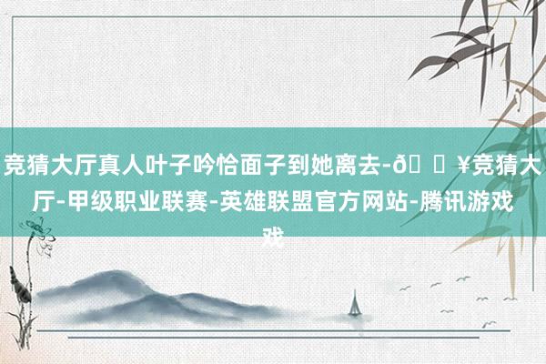 竞猜大厅真人叶子吟恰面子到她离去-🔥竞猜大厅-甲级职业联赛-英雄联盟官方网站-腾讯游戏