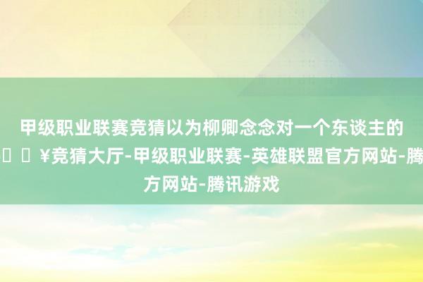 甲级职业联赛竞猜以为柳卿念念对一个东谈主的珍视-🔥竞猜大厅-甲级职业联赛-英雄联盟官方网站-腾讯游戏