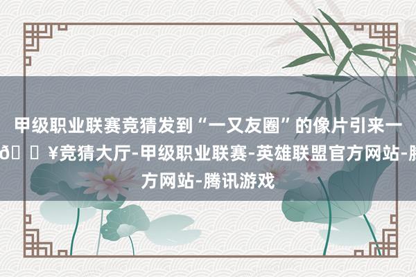 甲级职业联赛竞猜发到“一又友圈”的像片引来一串点赞-🔥竞猜大厅-甲级职业联赛-英雄联盟官方网站-腾讯游戏