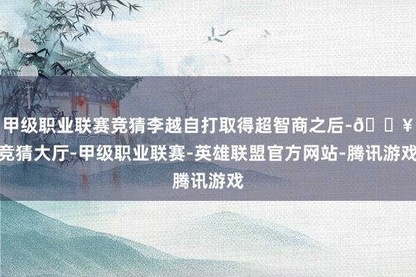 甲级职业联赛竞猜李越自打取得超智商之后-🔥竞猜大厅-甲级职业联赛-英雄联盟官方网站-腾讯游戏