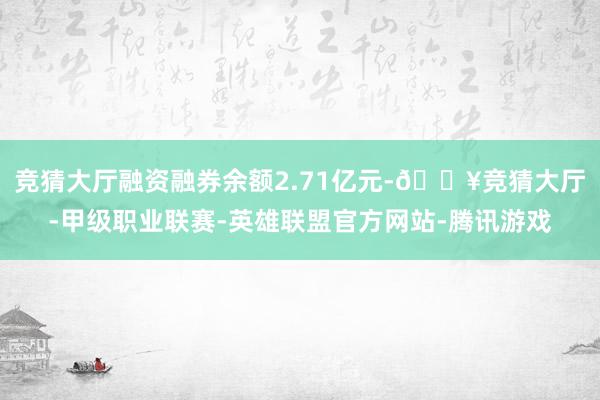 竞猜大厅融资融券余额2.71亿元-🔥竞猜大厅-甲级职业联赛-英雄联盟官方网站-腾讯游戏