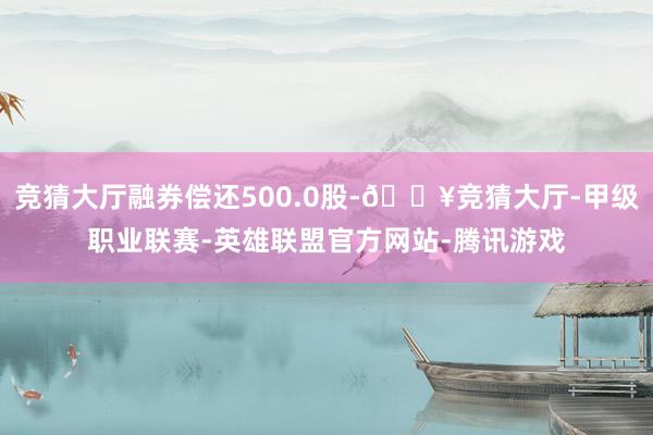 竞猜大厅融券偿还500.0股-🔥竞猜大厅-甲级职业联赛-英雄联盟官方网站-腾讯游戏