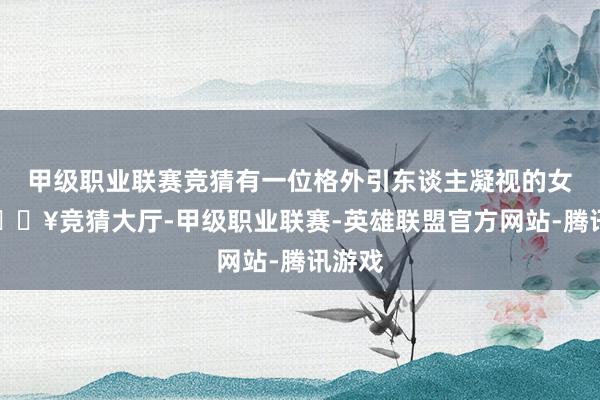 甲级职业联赛竞猜有一位格外引东谈主凝视的女星-🔥竞猜大厅-甲级职业联赛-英雄联盟官方网站-腾讯游戏