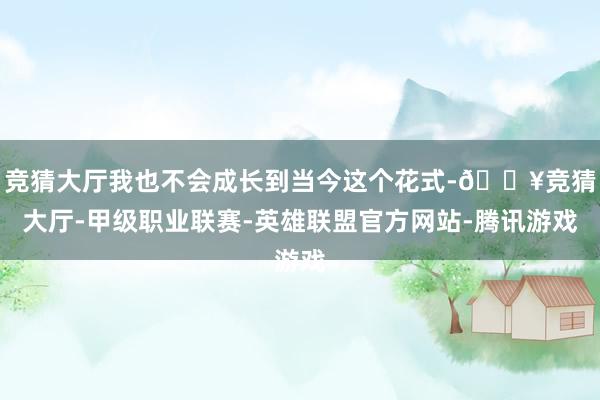 竞猜大厅我也不会成长到当今这个花式-🔥竞猜大厅-甲级职业联赛-英雄联盟官方网站-腾讯游戏