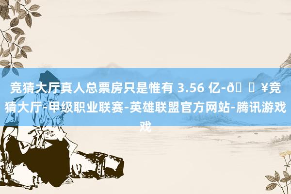 竞猜大厅真人总票房只是惟有 3.56 亿-🔥竞猜大厅-甲级职业联赛-英雄联盟官方网站-腾讯游戏