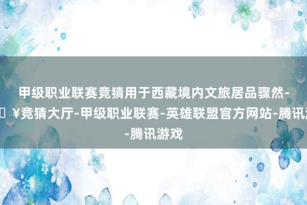 甲级职业联赛竞猜用于西藏境内文旅居品骤然-🔥竞猜大厅-甲级职业联赛-英雄联盟官方网站-腾讯游戏