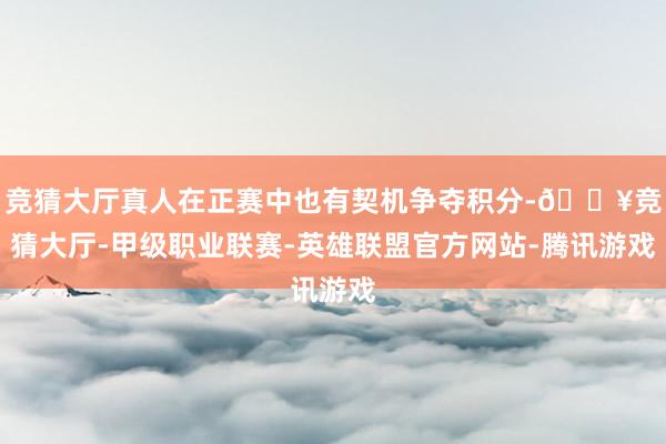竞猜大厅真人在正赛中也有契机争夺积分-🔥竞猜大厅-甲级职业联赛-英雄联盟官方网站-腾讯游戏