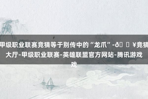 甲级职业联赛竞猜等于别传中的“龙爪”-🔥竞猜大厅-甲级职业联赛-英雄联盟官方网站-腾讯游戏