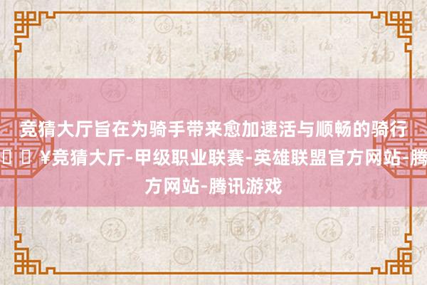 竞猜大厅旨在为骑手带来愈加速活与顺畅的骑行享受-🔥竞猜大厅-甲级职业联赛-英雄联盟官方网站-腾讯游戏