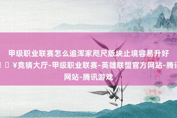 甲级职业联赛怎么追浑家咫尺版块止境容易升好感-🔥竞猜大厅-甲级职业联赛-英雄联盟官方网站-腾讯游戏