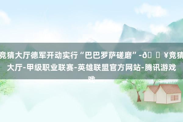 竞猜大厅德军开动实行“巴巴罗萨磋磨”-🔥竞猜大厅-甲级职业联赛-英雄联盟官方网站-腾讯游戏