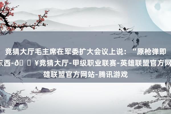 竞猜大厅毛主席在军委扩大会议上说：“原枪弹即是那么大的东西-🔥竞猜大厅-甲级职业联赛-英雄联盟官方网站-腾讯游戏