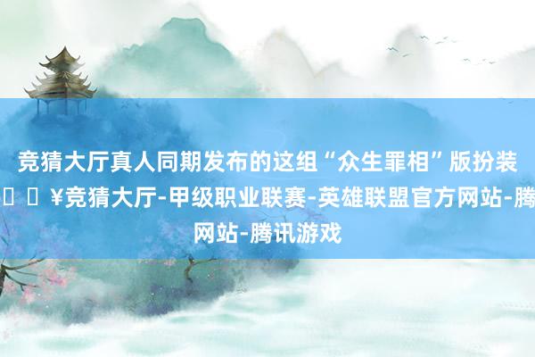 竞猜大厅真人同期发布的这组“众生罪相”版扮装图里-🔥竞猜大厅-甲级职业联赛-英雄联盟官方网站-腾讯游戏