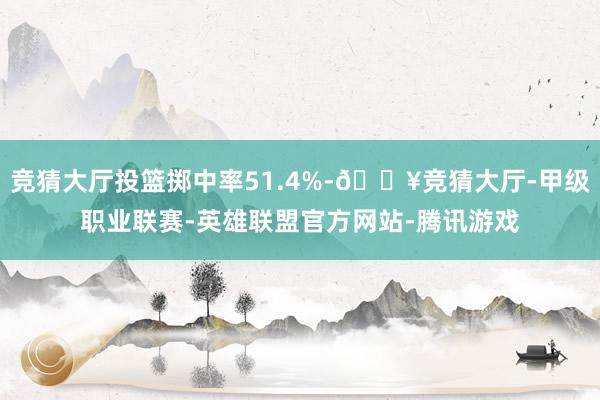 竞猜大厅投篮掷中率51.4%-🔥竞猜大厅-甲级职业联赛-英雄联盟官方网站-腾讯游戏
