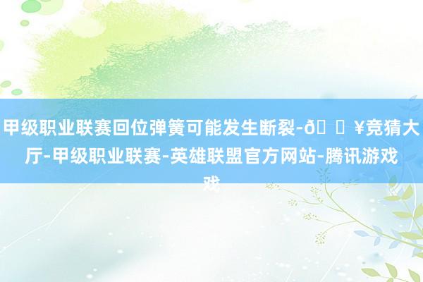 甲级职业联赛回位弹簧可能发生断裂-🔥竞猜大厅-甲级职业联赛-英雄联盟官方网站-腾讯游戏