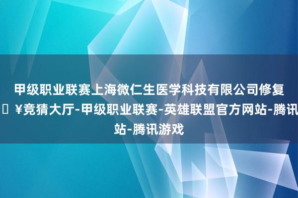 甲级职业联赛上海微仁生医学科技有限公司修复-🔥竞猜大厅-甲级职业联赛-英雄联盟官方网站-腾讯游戏