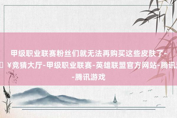 甲级职业联赛粉丝们就无法再购买这些皮肤了-🔥竞猜大厅-甲级职业联赛-英雄联盟官方网站-腾讯游戏