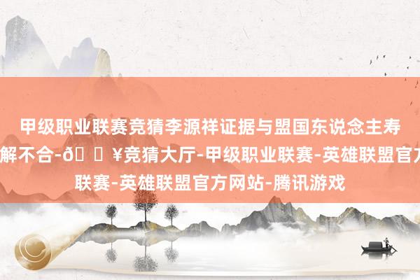 甲级职业联赛竞猜李源祥证据与盟国东说念主寿董事会无任何见解不合-🔥竞猜大厅-甲级职业联赛-英雄联盟官方网站-腾讯游戏