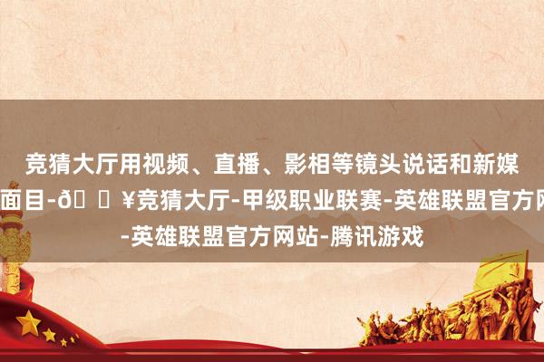 竞猜大厅用视频、直播、影相等镜头说话和新媒体独到的抒发面目-🔥竞猜大厅-甲级职业联赛-英雄联盟官方网站-腾讯游戏