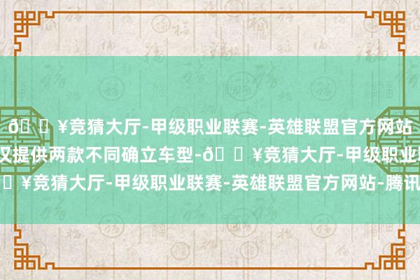 🔥竞猜大厅-甲级职业联赛-英雄联盟官方网站-腾讯游戏逍客·荣誉仅提供两款不同确立车型-🔥竞猜大厅-甲级职业联赛-英雄联盟官方网站-腾讯游戏