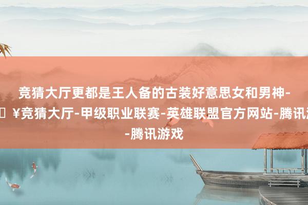 竞猜大厅更都是王人备的古装好意思女和男神-🔥竞猜大厅-甲级职业联赛-英雄联盟官方网站-腾讯游戏