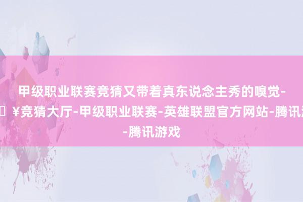 甲级职业联赛竞猜又带着真东说念主秀的嗅觉-🔥竞猜大厅-甲级职业联赛-英雄联盟官方网站-腾讯游戏