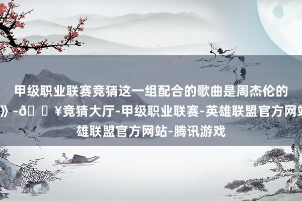 甲级职业联赛竞猜这一组配合的歌曲是周杰伦的《我的土地》-🔥竞猜大厅-甲级职业联赛-英雄联盟官方网站-腾讯游戏
