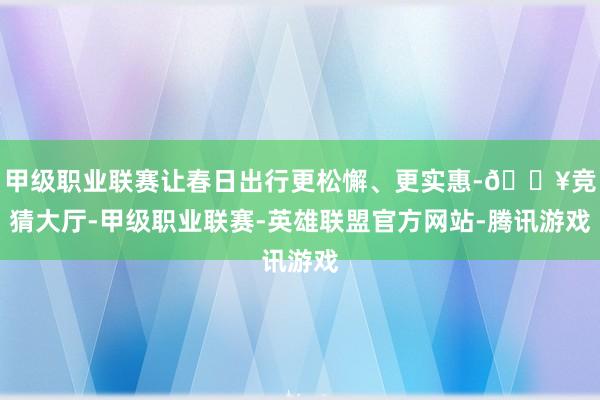 甲级职业联赛让春日出行更松懈、更实惠-🔥竞猜大厅-甲级职业联赛-英雄联盟官方网站-腾讯游戏