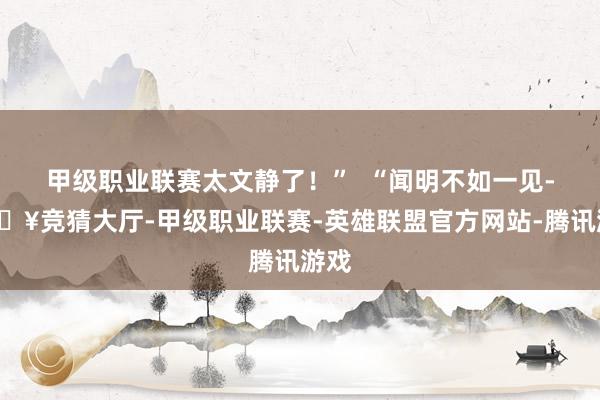 甲级职业联赛太文静了！”  “闻明不如一见-🔥竞猜大厅-甲级职业联赛-英雄联盟官方网站-腾讯游戏