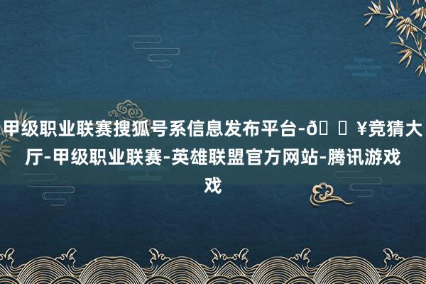 甲级职业联赛搜狐号系信息发布平台-🔥竞猜大厅-甲级职业联赛-英雄联盟官方网站-腾讯游戏