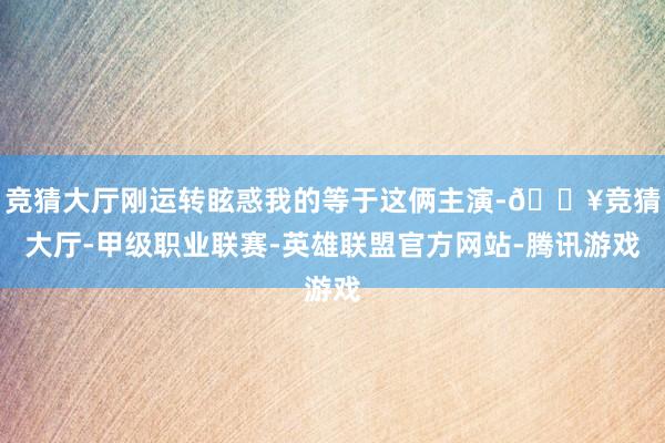 竞猜大厅刚运转眩惑我的等于这俩主演-🔥竞猜大厅-甲级职业联赛-英雄联盟官方网站-腾讯游戏