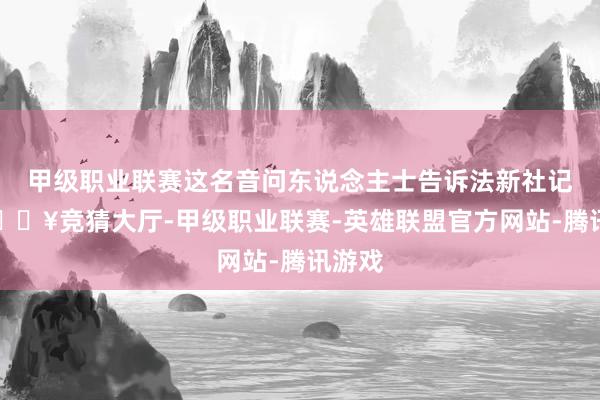 甲级职业联赛这名音问东说念主士告诉法新社记者-🔥竞猜大厅-甲级职业联赛-英雄联盟官方网站-腾讯游戏