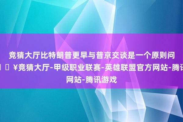 竞猜大厅比特朗普更早与普京交谈是一个原则问题-🔥竞猜大厅-甲级职业联赛-英雄联盟官方网站-腾讯游戏