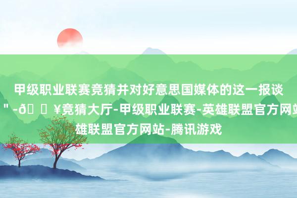 甲级职业联赛竞猜并对好意思国媒体的这一报谈暗示＂骇怪＂-🔥竞猜大厅-甲级职业联赛-英雄联盟官方网站-腾讯游戏