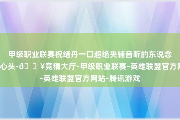 甲级职业联赛祝绪丹一口超绝夹辅音听的东说念主忍不住怒上心头-🔥竞猜大厅-甲级职业联赛-英雄联盟官方网站-腾讯游戏