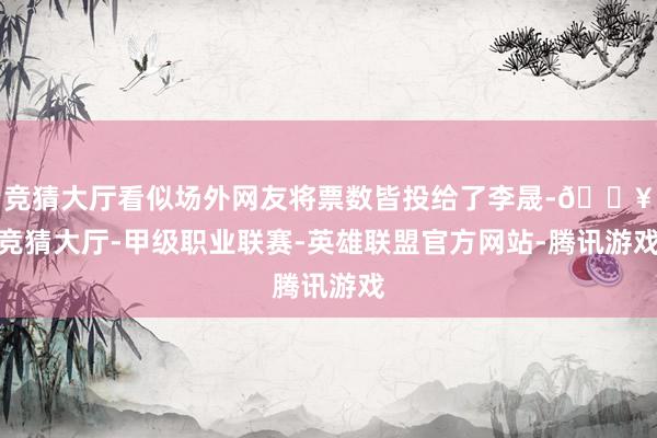 竞猜大厅看似场外网友将票数皆投给了李晟-🔥竞猜大厅-甲级职业联赛-英雄联盟官方网站-腾讯游戏