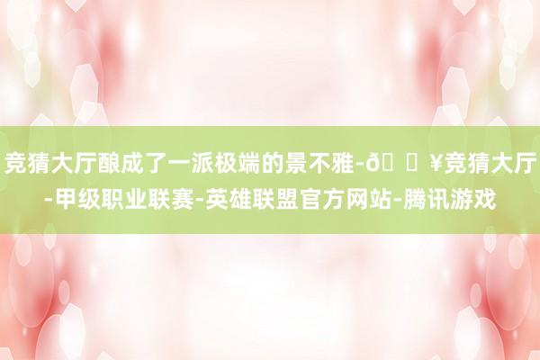 竞猜大厅酿成了一派极端的景不雅-🔥竞猜大厅-甲级职业联赛-英雄联盟官方网站-腾讯游戏