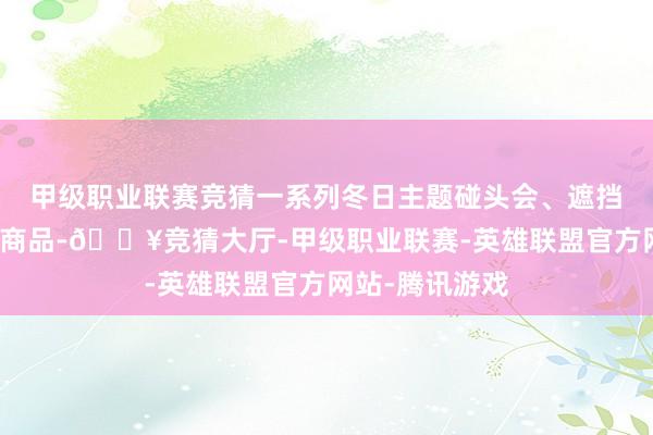 甲级职业联赛竞猜一系列冬日主题碰头会、遮挡、好意思食和商品-🔥竞猜大厅-甲级职业联赛-英雄联盟官方网站-腾讯游戏