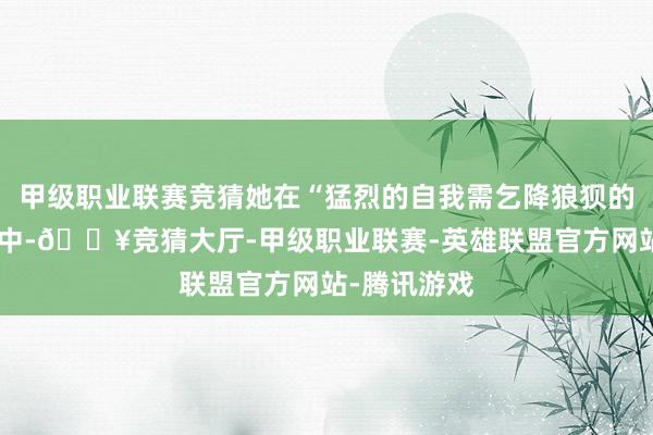 甲级职业联赛竞猜她在“猛烈的自我需乞降狼狈的自我颤抖”中-🔥竞猜大厅-甲级职业联赛-英雄联盟官方网站-腾讯游戏