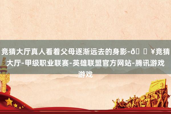 竞猜大厅真人看着父母逐渐远去的身影-🔥竞猜大厅-甲级职业联赛-英雄联盟官方网站-腾讯游戏