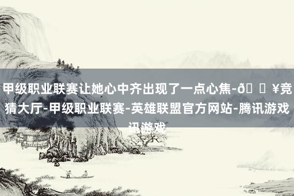 甲级职业联赛让她心中齐出现了一点心焦-🔥竞猜大厅-甲级职业联赛-英雄联盟官方网站-腾讯游戏