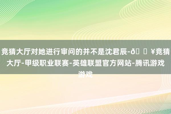 竞猜大厅对她进行审问的并不是沈君辰-🔥竞猜大厅-甲级职业联赛-英雄联盟官方网站-腾讯游戏