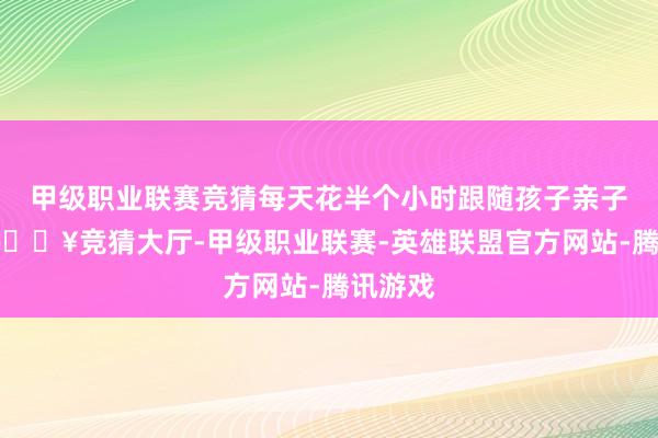 甲级职业联赛竞猜每天花半个小时跟随孩子亲子阅读-🔥竞猜大厅-甲级职业联赛-英雄联盟官方网站-腾讯游戏